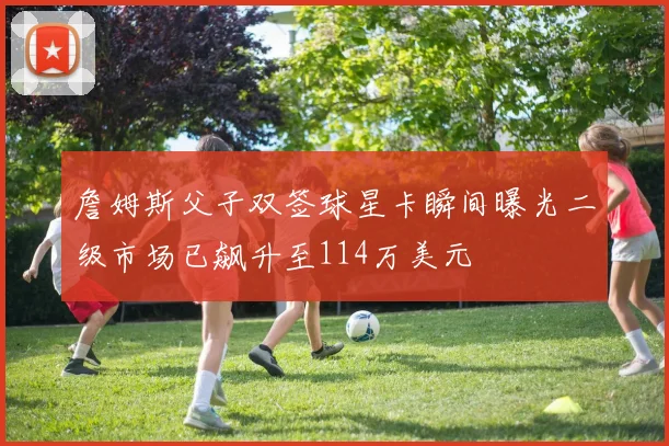 詹姆斯父子双签球星卡瞬间曝光二级市场已飙升至114万美元