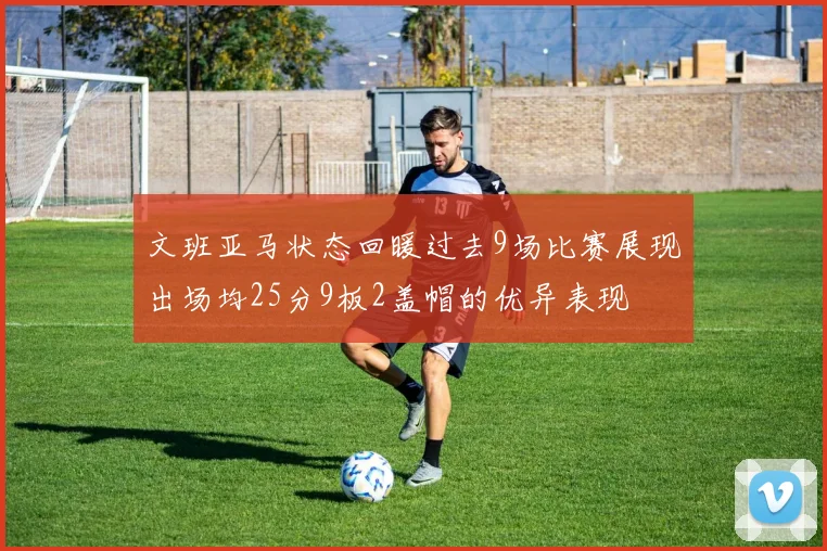 文班亚马状态回暖过去9场比赛展现出场均25分9板2盖帽的优异表现
