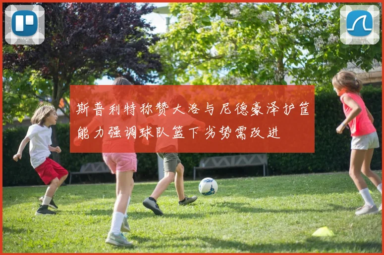 斯普利特称赞大洛与尼德豪泽护筐能力强调球队篮下劣势需改进