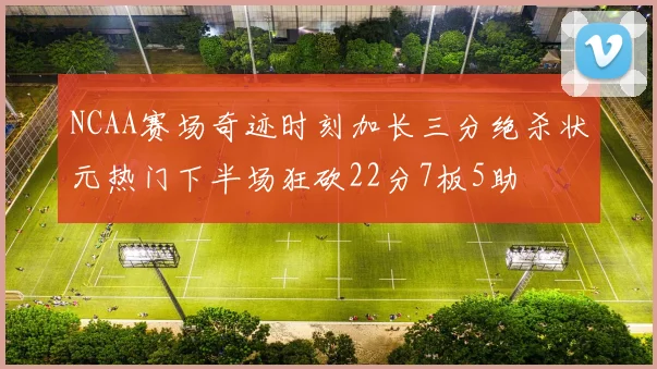 NCAA赛场奇迹时刻加长三分绝杀状元热门下半场狂砍22分7板5助