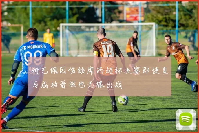 姆巴佩因伤缺席西超杯决赛即使皇马成功晋级也无缘出战