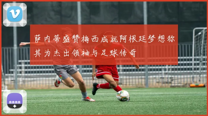 萨内蒂盛赞梅西成就阿根廷梦想称其为杰出领袖与足球传奇