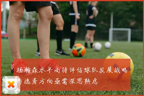 杨瀚森水平尚待评估球队发展战略与选秀方向亟需深思熟虑