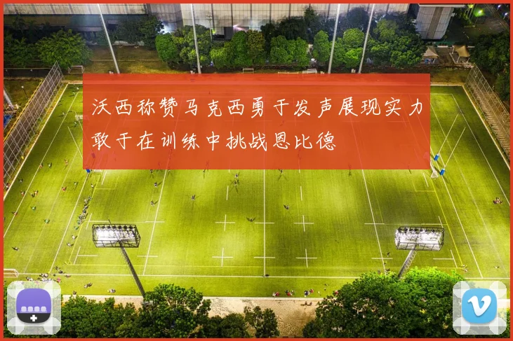 沃西称赞马克西勇于发声展现实力敢于在训练中挑战恩比德