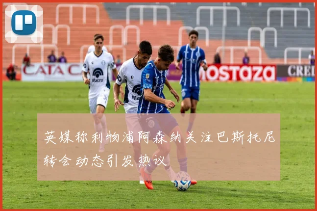 英媒称利物浦阿森纳关注巴斯托尼转会动态引发热议