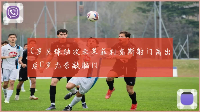 C罗头球助攻未果菲利克斯射门高出后C罗无奈敲脑门