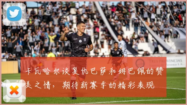 卡瓦哈尔谈复仇巴萨和姆巴佩的赞美之情，期待新赛季的精彩表现