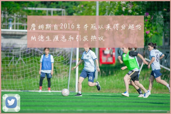 詹姆斯自2016年夺冠以来得分超伦纳德生涯总和引发热议