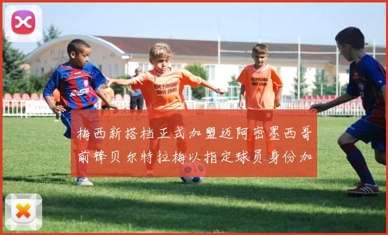 梅西新搭档正式加盟迈阿密墨西哥前锋贝尔特拉梅以指定球员身份加盟