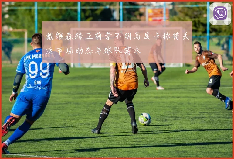 戴维森转正前景不明乌度卡称将关注市场动态与球队需求