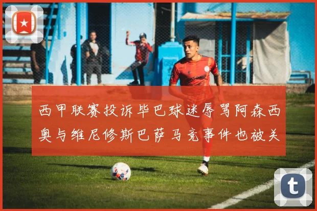 西甲联赛投诉毕巴球迷辱骂阿森西奥与维尼修斯巴萨马竞事件也被关注