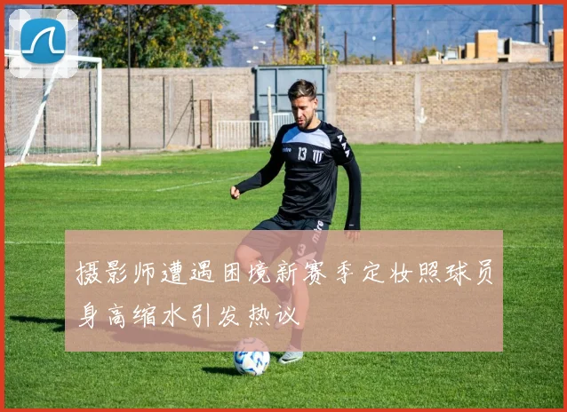 摄影师遭遇困境新赛季定妆照球员身高缩水引发热议