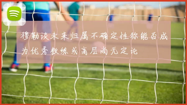 穆勒谈未来归属不确定性称能否成为优秀教练或高层尚无定论