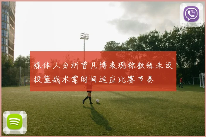 媒体人分析曾凡博表现称教练未设投篮战术需时间适应比赛节奏