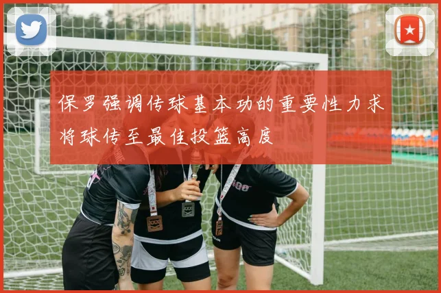保罗强调传球基本功的重要性力求将球传至最佳投篮高度