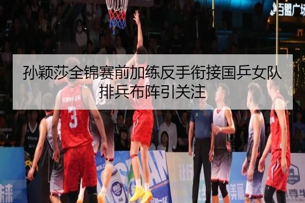 孙颖莎全锦赛前加练反手衔接国乒女队排兵布阵引关注 | kaiyun